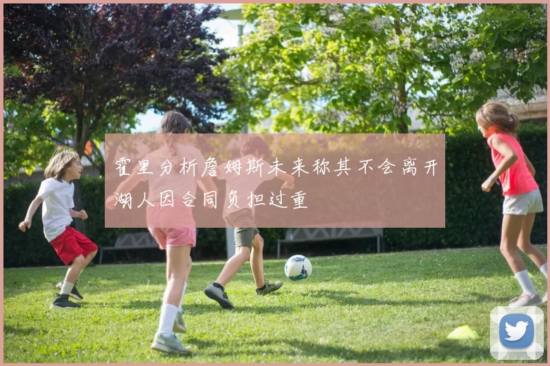 霍里分析詹姆斯未来称其不会离开湖人因合同负担过重