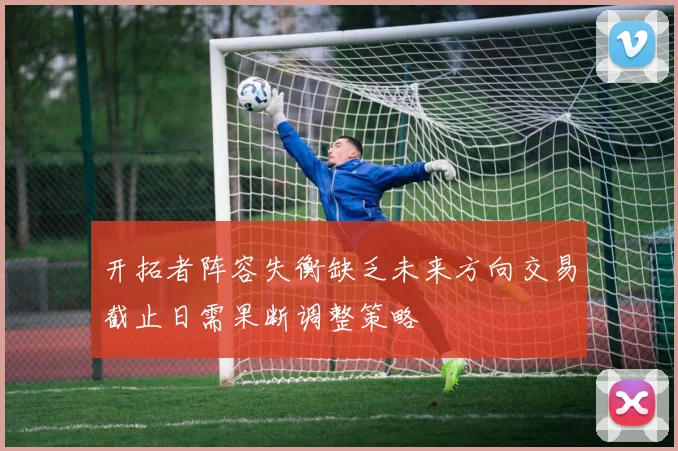 开拓者阵容失衡缺乏未来方向交易截止日需果断调整策略