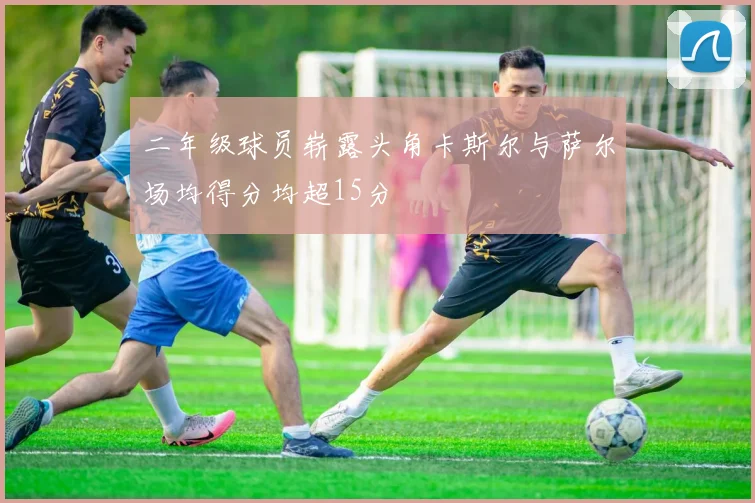 二年级球员崭露头角卡斯尔与萨尔场均得分均超15分