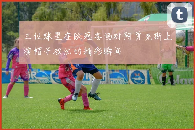 三位球星在欧冠客场对阿贾克斯上演帽子戏法的精彩瞬间