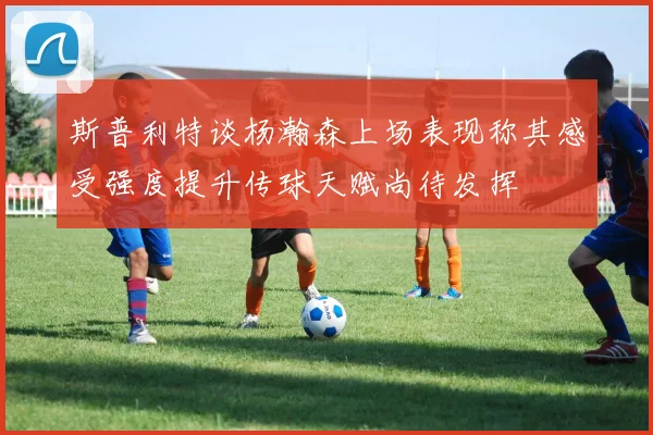 斯普利特谈杨瀚森上场表现称其感受强度提升传球天赋尚待发挥
