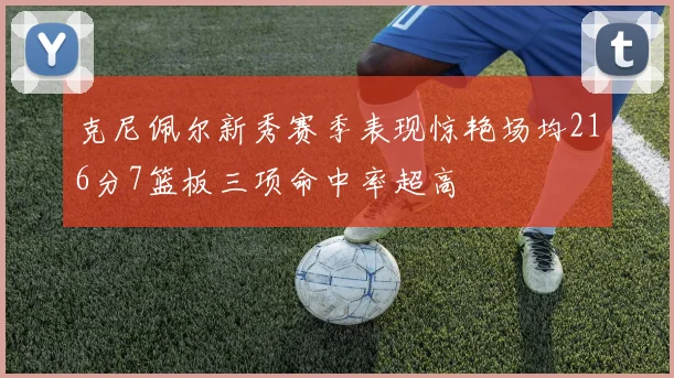 克尼佩尔新秀赛季表现惊艳场均216分7篮板三项命中率超高