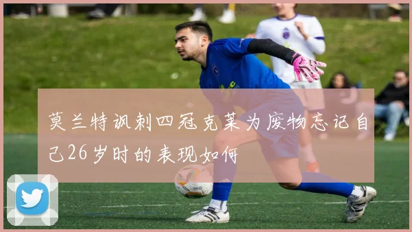 莫兰特讽刺四冠克莱为废物忘记自己26岁时的表现如何