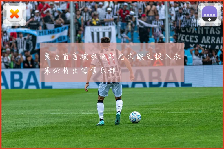 莫吉直言埃尔坎对尤文缺乏投入未来必将出售俱乐部